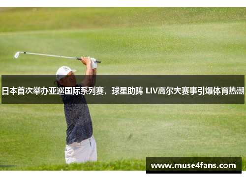 日本首次举办亚巡国际系列赛，球星助阵 LIV高尔夫赛事引爆体育热潮